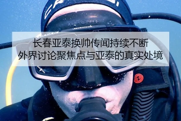 长春亚泰换帅传闻持续不断 外界讨论聚焦点与亚泰的真实处境